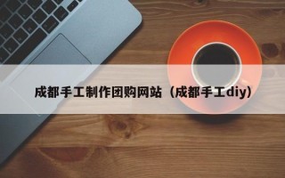 大兴安岭成都手工制作团购网站（成都手工diy）