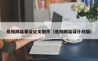 大兴安岭岳阳网站建设论文制作（岳阳网站设计改版）