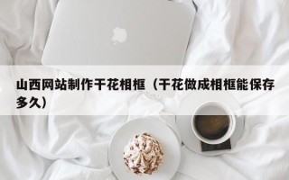 大兴安岭山西网站制作干花相框（干花做成相框能保存多久）